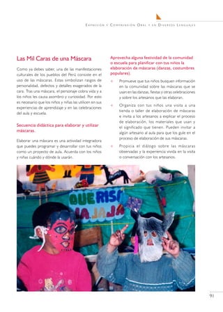 E x pr e s i ó n   y   C o m pr e n s i ó n O r a l   y en   Diversos Lenguajes




Las Mil Caras de una Máscara                                      Aprovecha alguna festividad de la comunidad
                                                                  o escuela para planificar con tus niños la
Como ya debes saber, una de las manifestaciones                   elaboración de máscaras (danzas, costumbres
culturales de los pueblos del Perú consiste en el                 populares).
uso de las máscaras. Estas simbolizan rasgos de                         Promueve que tus niños busquen información
personalidad, defectos y detalles exagerados de la                       en la comunidad sobre las máscaras que se
cara. Tras una máscara, el personaje cobra vida y a                      usan en las danzas, fiestas y otras celebraciones
los niños les causa asombro y curiosidad. Por esto                       y sobre los artesanos que las elaboran.
es necesario que los niños y niñas las utilicen en sus
                                                                        Organiza con tus niños una visita a una
experiencias de aprendizaje y en las celebraciones
                                                                         tienda o taller de elaboración de máscaras
del aula y escuela.
                                                                         e invita a los artesanos a explicar el proceso
                                                                         de elaboración, los materiales que usan y
Secuencia didáctica para elaborar y utilizar                             el significado que tienen. Pueden invitar a
máscaras.                                                                algún artesano al aula para que los guíe en el
                                                                         proceso de elaboración de sus máscaras.
Elaborar una máscara es una actividad integradora
que puedes programar y desarrollar con tus niños                        Propicia el diálogo sobre las máscaras
como un proyecto de aula. Acuerda con los niños                          observadas y la experiencia vivida en la visita
y niñas cuándo y dónde la usarán.                                        o conversación con los artesanos.




                                                                                                                             91
 