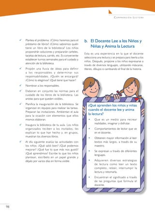 C o m pr e n s i ó n L e c t o r a




        Plantea el problema: ¿Cómo haremos para el         b.	 El Docente Lee a los Niños y
         préstamo de libros? ¿Cómo sabremos quién
         tiene un libro de la biblioteca? Los niños             Niñas y Anima la Lectura
         propondrán soluciones y prepararán carteles,
                                                            Esta es una experiencia en la que el docente
         tarjetas de lectura, carnés, etc. Es conveniente
                                                            selecciona una lectura y se prepara para leerla a los
         establecer turnos semanales para el cuidado y
                                                            niños. Después, propone a los niños expresarse a
         atención de la biblioteca.
                                                            través de diversos lenguajes, utilizando máscaras,
        Propón una lluvia de ideas para definir            títeres, dibujos o cambiando el final de la historia.
         a los responsables y determinar sus
         responsabilidades. ¿Quién se encargará?
         ¿Cómo lo elegimos? ¿Qué tiene que hacer?
        Nombran a los responsables.
        Elaboran en conjunto las normas para el
         cuidado de los libros de la biblioteca. Las
         anotas para que queden visibles.
        Planifica la inauguración de la biblioteca. Se        ¿Qué aprenden los niños y niñas
         organizan en equipos para realizar las tareas.
                                                               cuando el docente lee y anima
         Preparan las invitaciones. Ambientan el aula
         para la ocasión con elementos que ellos
                                                               la lectura?
         mismos elaboran.                                      •     Que es un medio para recrear
                                                                     realidades, imaginar y disfrutar.
        Inaugura la biblioteca de tu aula. Los niños
         organizados reciben a los invitados, les              •     Comportamientos de lector que ve
         explican lo que han hecho y, en grupos,                     en el docente.
         muestran los diversos libros.
                                                               •     Obtienen mayor información al leer
        Al día siguiente evalúa las actividades con                 textos más largos, a través de su
         los niños: ¿Qué salió bien? ¿Qué podemos                    maestro.
         mejorar? ¿Qué fue lo que más nos gustó?
                                                               •     Se expresan a través de diferentes
         ¿Qué aprendimos? Escribe lo que los niños
                                                                     lenguajes.
         plantean, escríbelo en un papel grande y
         déjalo por varios días en forma visible.              •     Adquieren diversas estrategias
                                                                     de lectura como leer un texto
                                                                     completo, releer, interrumpir la
                                                                     lectura y retomarla.
                                                               •     Encuentran el significado a través
                                                                     de las preguntas que formula el
                                                                     docente.




98
 