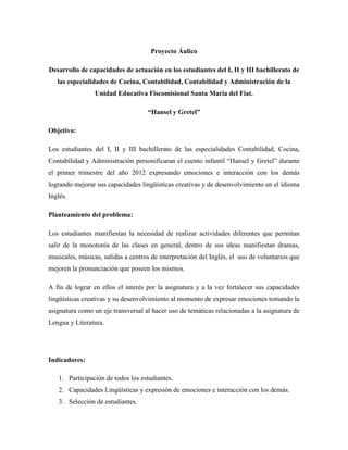 Proyecto Áulico

Desarrollo de capacidades de actuación en los estudiantes del I, II y III bachillerato de
   las especialidades de Cocina, Contabilidad, Contabilidad y Administración de la
                 Unidad Educativa Fiscomisional Santa María del Fiat.

                                    “Hansel y Gretel”

Objetivo:

Los estudiantes del I, II y III bachillerato de las especialidades Contabilidad, Cocina,
Contabilidad y Administración personificaran el cuento infantil “Hansel y Gretel” durante
el primer trimestre del año 2012 expresando emociones e interacción con los demás
logrando mejorar sus capacidades lingüísticas creativas y de desenvolvimiento en el idioma
Inglés.

Planteamiento del problema:

Los estudiantes manifiestan la necesidad de realizar actividades diferentes que permitan
salir de la monotonía de las clases en general, dentro de sus ideas manifiestan dramas,
musicales, músicas, salidas a centros de interpretación del Inglés, el uso de voluntarios que
mejoren la pronunciación que poseen los mismos.

A fin de lograr en ellos el interés por la asignatura y a la vez fortalecer sus capacidades
lingüísticas creativas y su desenvolvimiento al momento de expresar emociones tomando la
asignatura como un eje transversal al hacer uso de temáticas relacionadas a la asignatura de
Lengua y Literatura.




Indicadores:

   1. Participación de todos los estudiantes.
   2. Capacidades Lingüísticas y expresión de emociones e interacción con los demás.
   3. Selección de estudiantes.
 