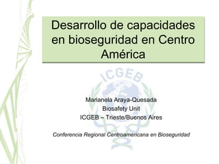 Desarrollo de capacidades
en bioseguridad en Centro
         América


            Marianela Araya-Quesada
                 Biosafety Unit
          ICGEB – Trieste/Buenos Aires

Conferencia Regional Centroamericana en Bioseguridad
 