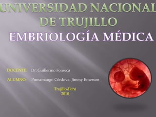 UNIVERSIDAD NACIONAL DE TRUJILLO EMBRIOLOGÍA MÉDICA DOCENTE:    Dr. Guillermo Fonseca  ALUMNO:     Pumamango Córdova, Jimmy Emerson Trujillo-Perú 2010 