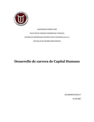 UNIVERSIDAD FERMIN TORO

            FACULTAD DE CIENCIAS ECONOMICAS Y SOCIALES

      SISTEMA DE APRENDISAJEZ INTERACTIVOS A DISTANCIA (S.A.I.A.)

                 ESCUELA DE RELACIONES INDUSTRIALES




Desarrollo de carrera de Capital Humano




                                                          ALEJANDRO ESCALA T

                                                                    19.259.867
 
