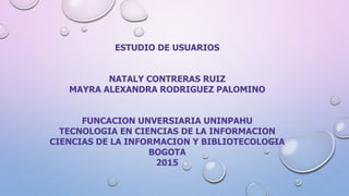 ESTUDIO DE USUARIOS
NATALY CONTRERAS RUIZ
MAYRA ALEXANDRA RODRIGUEZ PALOMINO
FUNCACION UNVERSIARIA UNINPAHU
TECNOLOGIA EN CIENCIAS DE LA INFORMACION
CIENCIAS DE LA INFORMACION Y BIBLIOTECOLOGIA
BOGOTA
2015
 