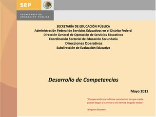 SECRETARÍA DE EDUCACIÓN PÚBLICA
Administración Federal de Servicios Educativos en el Distrito Federal
     Dirección General de Operación de Servicios Educativos
         Coordinación Sectorial de Educación Secundaria
                     Direcciones Operativas
               Subdirección de Evaluación Educativa




         Desarrollo de Competencias
                                                                          Mayo 2012
                                     “Cooperación es la firme convicción de que nadie
                                     puede llegar a la meta si no hemos llegado todos”.

                                     -Virginia Burden-.
 