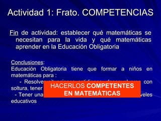 Actividad 1: Frato. COMPETENCIAS Fin  de actividad: establecer qué matemáticas se necesitan para la vida y qué matemáticas aprender en la Educación Obligatoria Conclusiones : Educación Obligatoria tiene que formar a niños en matemáticas para : - Resolver situaciones cotidianas, desenvolverse con soltura, tener destrezas adecuadas - Tener una base matemática para los siguientes niveles educativos HACERLOS  COMPETENTES EN MATEMÁTICAS 