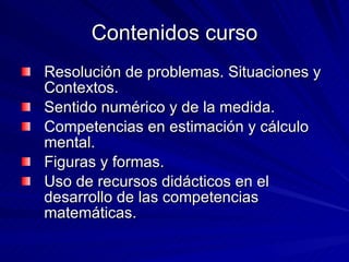 Contenidos curso Resolución de problemas. Situaciones y Contextos. Sentido numérico y de la medida. Competencias en estimación y cálculo mental. Figuras y formas. Uso de recursos didácticos en el desarrollo de las competencias matemáticas. 