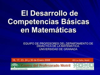 El Desarrollo de Competencias Básicas  en Matemáticas   EQUIPO DE PROFESORES DEL DEPARTAMENTO DE DIDÁCTICA DE LA MATEMÁTICA. UNIVERSIDAD DE GRANADA 16, 17, 23, 24 y 30 de Enero 2008 IES La Zafra, Motril 
