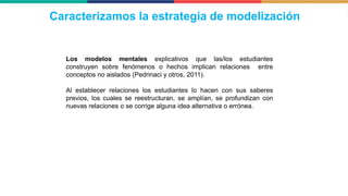 Los modelos mentales explicativos que las/los estudiantes
construyen sobre fenómenos o hechos implican relaciones entre
conceptos no aislados (Pedrinaci y otros, 2011).
Al establecer relaciones los estudiantes lo hacen con sus saberes
previos, los cuales se reestructuran, se amplían, se profundizan con
nuevas relaciones o se corrige alguna idea alternativa o errónea.
Caracterizamos la estrategia de modelización
 