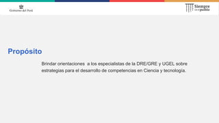 Propósito
Brindar orientaciones a los especialistas de la DRE/GRE y UGEL sobre
estrategias para el desarrollo de competencias en Ciencia y tecnología.
 