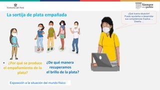 La sortija de plata empañada
• ¿Por qué se produce
el empañamiento de la
plata?
¡Qué buena situación!
Puedo ayudarlos a desarrollar
sus competencias Explica…,
Diseña….
¿De qué manera
recuperamos
el brillo de la plata?
Exposición a la situación del mundo físico
 