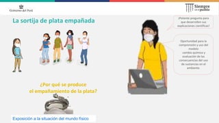 La sortija de plata empañada
¿Por qué se produce
el empañamiento de la plata?
¡Potente pregunta para
que desarrollen sus
explicaciones científicas!
Oportunidad para la
comprensión y uso del
modelo
cambio químico y
evaluación de las
consecuencias del uso
de sustancias en el
ambiente.
Exposición a la situación del mundo físico
 