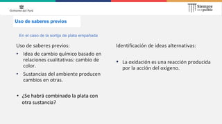 Uso de saberes previos
Uso de saberes previos:
• Idea de cambio químico basado en
relaciones cualitativas: cambio de
color.
• Sustancias del ambiente producen
cambios en otras.
Identificación de ideas alternativas:
• La oxidación es una reacción producida
por la acción del oxígeno.
En el caso de la sortija de plata empañada
• ¿Se habrá combinado la plata con
otra sustancia?
 