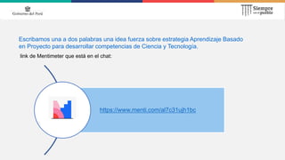 Escribamos una a dos palabras una idea fuerza sobre estrategia Aprendizaje Basado
en Proyecto para desarrollar competencias de Ciencia y Tecnología.
link de Mentimeter que está en el chat:
https://www.menti.com/al7c31ujh1bc
 