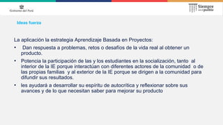 Ideas fuerza
La aplicación la estrategia Aprendizaje Basada en Proyectos:
• Dan respuesta a problemas, retos o desafíos de la vida real al obtener un
producto.
• Potencia la participación de las y los estudiantes en la socialización, tanto al
interior de la IE porque interactúan con diferentes actores de la comunidad o de
las propias familias y al exterior de la IE porque se dirigen a la comunidad para
difundir sus resultados.
• les ayudará a desarrollar su espíritu de autocrítica y reflexionar sobre sus
avances y de lo que necesitan saber para mejorar su producto
 