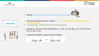 Activación
• Desafío: ¿De qué manera recuperamos el brillo de la plata?
• Movilizan los saberes previos: “Explica …”: de cómo se forma sulfuro de plata en
el anillo de plata.
• Se autoevalúa ¿Será suficiente estos conocimientos?
• Acceden a información de la electromotriz: Li, K, Ba, Ca, Na, Mg, Al, Zn, Fe, Cd, Ni, Sn,
Pb, Cu, Hg, Ag, Au;
• Solución tecnológica: reacción química (Redox)
+ 0 +3 0
3Ag2S + 2Al Al2S3 + 6Ag
 