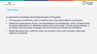 Ideas fuerza
La aplicación la estrategia Aprendizaje Basado en Proyectos:
• Da respuesta a problemas, retos o desafíos de la vida real al obtener un producto.
• Potencia la participación de las y los estudiantes en la socialización, tanto al interior de la
IE porque interactúan con diferentes actores de la comunidad o de las propias familias y
al exterior de la IE porque se dirigen a la comunidad para difundir sus resultados.
• Desarrolla autocrítica y reflexión sobre sus avances y de lo que necesitan saber para
mejorar su producto.
 