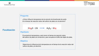 Focalización
Pregunta
¿Cómo influye la temperatura de la solución de bicarbonato de sodio
en el tiempo de reacción redox del sulfuro de plata con el aluminio?
Hipótesis
Si aumenta la temperatura, será menor el tiempo de reacción redox
del sulfuro de plata con el aluminio, para recuperar el brillo del objeto de plata.
Objetivo
Determinar la influencia de la temperatura en el tiempo de la reacción redox del
sulfuro de plata y el aluminio
3Ag2S + 2Al Al2S3 + 6Ag
 