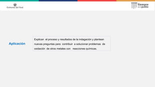 Aplicación
Explican el proceso y resultados de la indagación y plantean
nuevas preguntas para contribuir a solucionar problemas de
oxidación de otros metales con reacciones químicas.
 
