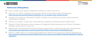 Referencias bibliográficas
• Acher, A. (2014). Cómo facilitar la modelización científica en el aula. TED. p 63-76
• Harlen, W. et al. (2015). Trabajando con las grandes ideas de la ciencia [archivo PDF]. Recuperado de
https://innovec.org.mx/home/images/4-trabajando_con_las_grandes_ideas_wharlen-min.pdf
• Izquierdo, M. Caamaño, A. y Quintanilla, M. (2007). Investigar en la enseñanza de la química. Nuevos horizontes:
contextualizar y modelizar.
• Pedrinaci, et al. (2011). 11 ideas clave. El desarrollo de la competencia científica, Barcelona. Editorial Graó.
• Sbarbati, N. (2015). Educación en ciencias basada en la indagación. Revista Iberoamericana de Ciencia, Tecnología y
Sociedad, volumen (10), N.° 28, pp-1-10.
• SINEACE (2015). Diez grandes ideas científicas. Malla de comprensiones y reflexiones.[archivo PDF]. Recuperado de
https://www.sineace.gob.pe/wp-content/uploads/2015/10/Diez-grandes-ideas-cient%C3%ADficas.pdf
• Merino, C. (2009). Aportes a la caracterización del Modelo de cambio químico escolar.Tesis doctoral. Recuperado de
https://www.tdx.cat/bitstream/handle/10803/4724/cmr1de1.pdf;jsessionid=E884F715DBE4281D4BD90E55CCC8BF17?
sequence=1
 
