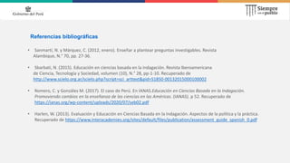 Referencias bibliográficas
• Sanmartí, N. y Márquez, C. (2012, enero). Enseñar a plantear preguntas investigables. Revista
Alambique, N.° 70, pp. 27-36.
• Sbarbati, N. (2015). Educación en ciencias basada en la indagación. Revista Iberoamericana
de Ciencia, Tecnología y Sociedad, volumen (10), N.° 28, pp-1-10. Recuperado de
http://www.scielo.org.ar/scielo.php?script=sci_arttext&pid=S1850-00132015000100002
• Romero, C. y Gonzáles M. (2017). El caso de Perú. En IANAS.Educación en Ciencias Basada en la Indagación.
Promoviendo cambios en la enseñanza de las ciencias en las Américas. (IANAS). p 52. Recuperado de
https://ianas.org/wp-content/uploads/2020/07/seb02.pdf
• Harlen, W. (2013). Evaluación y Educación en Ciencias Basada en la Indagación. Aspectos de la política y la práctica.
Recuperado de https://www.interacademies.org/sites/default/files/publication/assessment_guide_spanish_0.pdf
 