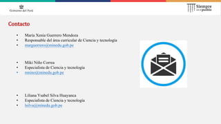 Contacto
• Miki Niño Correa
• Especialista de Ciencia y tecnología
• mnino@minedu.gob.pe
• María Xenia Guerrero Mendoza
• Responsable del área curricular de Ciencia y tecnología
• marguerrero@minedu.gob.pe
• Liliana Ysabel Silva Huayanca
• Especialista de Ciencia y tecnología
• lsilva@minedu.gob.pe
 
