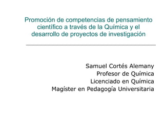 Promoción de competencias de pensamiento científico a través de la Química y el desarrollo de proyectos de investigación Samuel Cortés Alemany Profesor de Química Licenciado en Química Magíster en Pedagogía Universitaria 