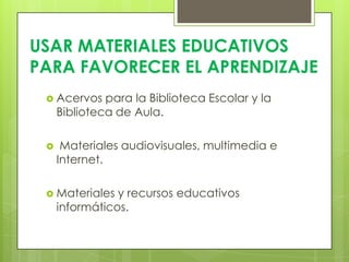 USAR MATERIALES EDUCATIVOS
PARA FAVORECER EL APRENDIZAJE
  Acervos    para la Biblioteca Escolar y la
     Biblioteca de Aula.

     Materiales audiovisuales, multimedia e
     Internet.

  Materiales   y recursos educativos
     informáticos.
 