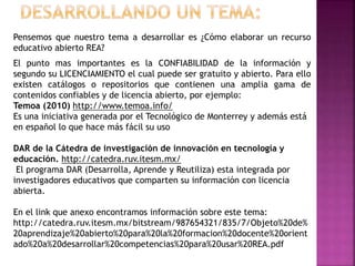 Pensemos que nuestro tema a desarrollar es ¿Cómo elaborar un recurso
educativo abierto REA?
El punto mas importantes es la CONFIABILIDAD de la información y
segundo su LICENCIAMIENTO el cual puede ser gratuito y abierto. Para ello
existen catálogos o repositorios que contienen una amplia gama de
contenidos confiables y de licencia abierto, por ejemplo:
Temoa (2010) http://www.temoa.info/
Es una iniciativa generada por el Tecnológico de Monterrey y además está
en español lo que hace más fácil su uso
DAR de la Cátedra de investigación de innovación en tecnología y
educación. http://catedra.ruv.itesm.mx/
El programa DAR (Desarrolla, Aprende y Reutiliza) esta integrada por
investigadores educativos que comparten su información con licencia
abierta.
En el link que anexo encontramos información sobre este tema:
http://catedra.ruv.itesm.mx/bitstream/987654321/835/7/Objeto%20de%
20aprendizaje%20abierto%20para%20la%20formacion%20docente%20orient
ado%20a%20desarrollar%20competencias%20para%20usar%20REA.pdf
 