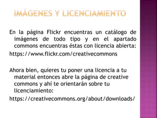 En la página Flickr encuentras un catálogo de
imágenes de todo tipo y en el apartado
commons encuentras éstas con licencia abierta:
https://www.flickr.com/creativecommons
Ahora bien, quieres tu poner una licencia a tu
material entonces abre la página de creative
commons y ahí te orientarán sobre tu
licenciamiento:
https://creativecommons.org/about/downloads/
 