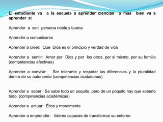 El estudiante va    a la escuela a aprender ciencias          o mas   bien va a
aprender a:

Aprender a ser: persona noble y buena

Aprender a comunicarse

Aprender a creer: Que Dios es el principio y verdad de vida

Aprender a sentir: Amor por Dios y por los otros, por si mismo, por su familia
(competencias afectivas)

Aprender a convivir: Ser tolerante y respetar las diferencias y la pluralidad
dentro de su autonomía (competencias ciudadanas)


Aprender a saber : Se sabe todo un poquito, pero de un poquito hay que saberlo
todo. (competencias académicas)

Aprender a actuar: Ética y moralmente

Aprender a emprender: lideres capaces de transformar su entorno
 