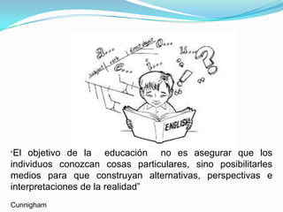 “El  objetivo de la educación no es asegurar que los
individuos conozcan cosas particulares, sino posibilitarles
medios para que construyan alternativas, perspectivas e
interpretaciones de la realidad”
Cunnigham
 
