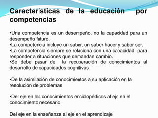 Características de la educación                             por
competencias
•Una competencia es un desempeño, no la capacidad para un
desempeño futuro.
•La competencia incluye un saber, un saber hacer y saber ser.
•La competencia siempre se relaciona con una capacidad para
responder a situaciones que demandan cambio.
•Se debe pasar de la recuperación de conocimientos al
desarrollo de capacidades cognitivas

•De la asimilación de conocimientos a su aplicación en la
resolución de problemas

•Del eje en los conocimientos enciclopédicos al eje en el
conocimiento necesario

Del eje en la enseñanza al eje en el aprendizaje
 