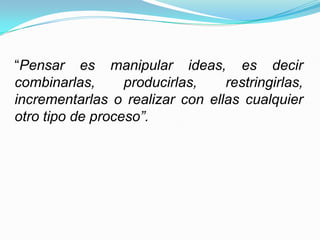 “Pensar es manipular ideas, es decir
combinarlas,      producirlas,   restringirlas,
incrementarlas o realizar con ellas cualquier
otro tipo de proceso”.
 