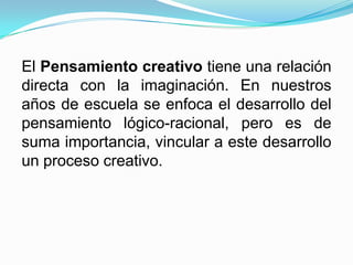 El Pensamiento creativo tiene una relación
directa con la imaginación. En nuestros
años de escuela se enfoca el desarrollo del
pensamiento lógico-racional, pero es de
suma importancia, vincular a este desarrollo
un proceso creativo.
 