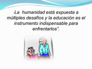 La humanidad está expuesta a
   “

múltiples desafíos y la educación es el
   instrumento indispensable para
            enfrentarlos”.
 