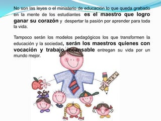 No son las leyes o el ministerio de educación lo que queda grabado
en la mente de los estudiantes, es el maestro que logro
ganar su corazón y despertar la pasión por aprender para toda
la vida.

Tampoco serán los modelos pedagógicos los que transformen la
educación y la sociedad, serán los maestros quienes con
vocación y trabajo incansable entregan su vida por un
mundo mejor.
 