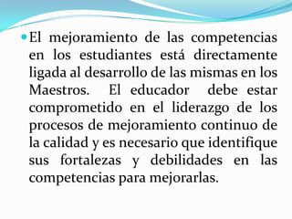  El mejoramiento de las competencias
 en los estudiantes está directamente
 ligada al desarrollo de las mismas en los
 Maestros. El educador debe estar
 comprometido en el liderazgo de los
 procesos de mejoramiento continuo de
 la calidad y es necesario que identifique
 sus fortalezas y debilidades en las
 competencias para mejorarlas.
 