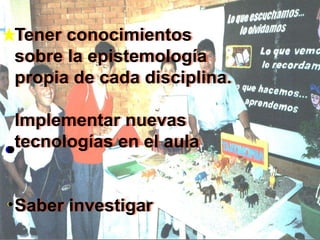 Tener conocimientos
sobre la epistemología
propia de cada disciplina.

Implementar nuevas
tecnologías en el aula


Saber investigar
 