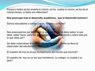 Porque a todos se les enseña lo mismo, se los evalúa lo mismo, se les da el
mismo tiempo, si todos son diferentes?

Nos preocupa mas el desarrollo académico, que el desarrollo humano?

Somos educadores o somos jueces, fiscales y policías?


Nos preocupamos por establecer lo que el estudiante debe saber, lo que
debe saber hacer, pero nos preocupamos por lo que siente y sobre todo por
lo que debe ser?

Se debe sistematizar el éxito en vez del fracaso? Como se lleva el
observador del estudiante?

El maestro de hoy es el que da testimonio del mundo que anuncia?

El maestro de hoy es un ser que transforma su colegio, su ciudad y su
país?
 