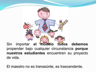 Sin importar el modelo todos debemos
propender bajo cualquier circunstancia porque
nuestros estudiantes encuentren su proyecto
de vida.

El maestro no es transeúnte, es trascendente.
 