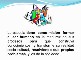La escuela tiene como misión formar
al ser humano en la madurez de sus
procesos       para     que    construya
conocimientos y transforme su realidad
socio cultural, resolviendo sus propios
problemas, y los de la sociedad.
 