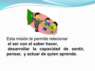 Esta misión le permite relacionar
el ser con el saber hacer,
desarrollar la capacidad de sentir,
pensar, y actuar de quien aprende.
 