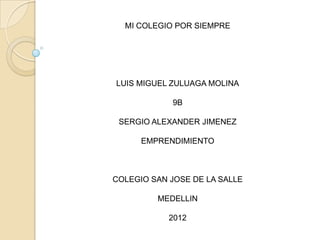 MI COLEGIO POR SIEMPRE




LUIS MIGUEL ZULUAGA MOLINA

            9B

 SERGIO ALEXANDER JIMENEZ

      EMPRENDIMIENTO



COLEGIO SAN JOSE DE LA SALLE

         MEDELLIN

            2012
 