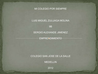 MI COLEGIO POR SIEMPRE



LUIS MIGUEL ZULUAGA MOLINA

            9B

 SERGIO ALEXANDE JIMENEZ

      EMPRENDIMIENTO




COLEGIO SAN JOSE DE LA SALLE

         MEDELLIN

            2012
 