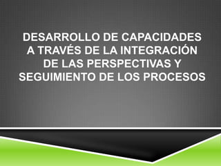 DESARROLLO DE CAPACIDADES
  A TRAVÉS DE LA INTEGRACIÓN
     DE LAS PERSPECTIVAS Y
SEGUIMIENTO DE LOS PROCESOS
 