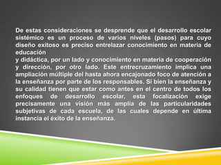 De estas consideraciones se desprende que el desarrollo escolar
sistémico es un proceso de varios niveles (pasos) para cuyo
diseño exitoso es preciso entrelazar conocimiento en materia de
educación
y didáctica, por un lado y conocimiento en materia de cooperación
y dirección, por otro lado. Este entrecruzamiento implica una
ampliación múltiple del hasta ahora encajonado foco de atención a
la enseñanza por parte de los responsables. Si bien la enseñanza y
su calidad tienen que estar como antes en el centro de todos los
enfoques de desarrollo escolar, esta focalización exige
precisamente una visión más amplia de las particularidades
subjetivas de cada escuela, de las cuales depende en última
instancia el éxito de la enseñanza.
 