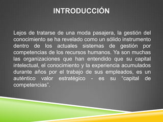 INTRODUCCIÓN

Lejos de tratarse de una moda pasajera, la gestión del
conocimiento se ha revelado como un sólido instrumento
dentro de los actuales sistemas de gestión por
competencias de los recursos humanos. Ya son muchas
las organizaciones que han entendido que su capital
intelectual, el conocimiento y la experiencia acumulados
durante años por el trabajo de sus empleados, es un
auténtico valor estratégico - es su “capital de
competencias”.
 