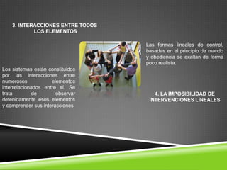 3. INTERACCIONES ENTRE TODOS
            LOS ELEMENTOS

                                   Las formas lineales de control,
                                   basadas en el principio de mando
                                   y obediencia se exaltan de forma
                                   poco realista.
Los sistemas están constituidos
por las interacciones entre
numerosos            elementos
interrelacionados entre sí. Se
trata         de       observar       4. LA IMPOSIBILIDAD DE
detenidamente esos elementos        INTERVENCIONES LINEALES
y comprender sus interacciones
 
