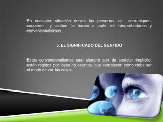 En cualquier situación donde las personas se     comuniquen,
cooperen    y actúen, lo hacen a partir de interpretaciones y
convencionalismos.


               5. EL SIGNIFICADO DEL SENTIDO


Estos convencionalismos casi siempre son de carácter implícito,
están regidos por leyes no escritas, que establecen cómo debe ser
el modo de ver las cosas.
 