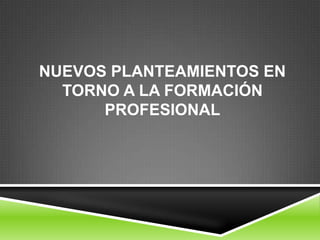 NUEVOS PLANTEAMIENTOS EN
  TORNO A LA FORMACIÓN
      PROFESIONAL
 
